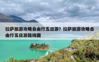 拉萨旅游攻略自由行五日游？拉萨旅游攻略自由行五日游路线图