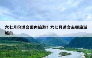 六七月份适合国内旅游？六七月适合去哪旅游城市