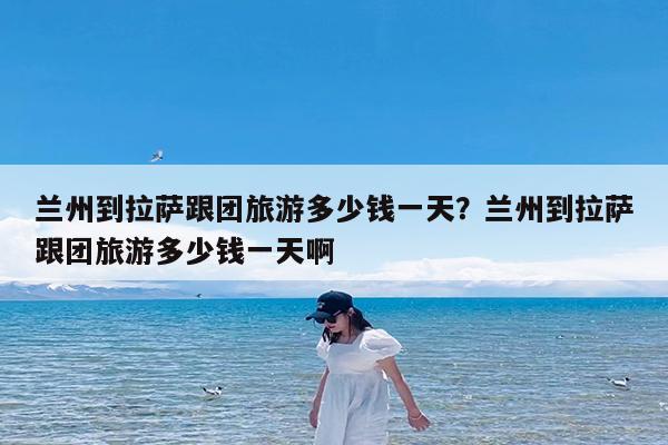 兰州到拉萨跟团旅游多少钱一天?兰州到拉萨跟团旅游多少钱一天啊