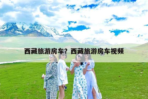 西藏旅游房车?西藏旅游房车视频
