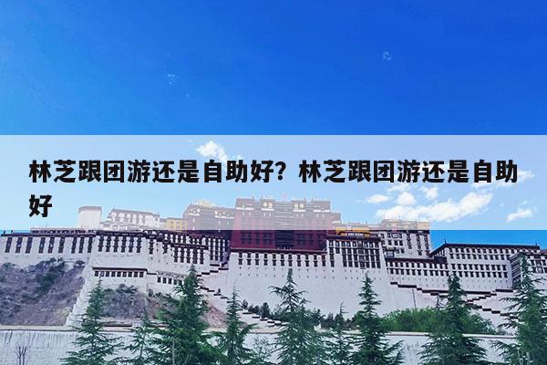 林芝跟团游还是自助好?林芝跟团游还是自助好