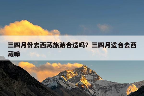三四月份去西藏旅游合适吗?三四月适合去西藏嘛
