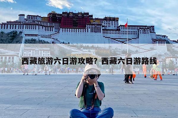 西藏旅游六日游攻略?西藏六日游路线