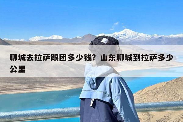 聊城去拉萨跟团多少钱?山东聊城到拉萨多少公里