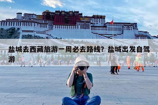 盐城去西藏旅游一周必去路线?盐城出发自驾游